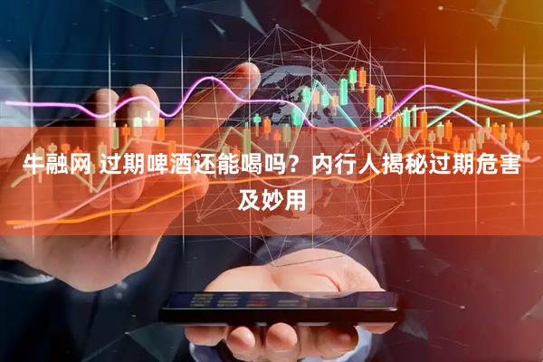 牛融网 过期啤酒还能喝吗？内行人揭秘过期危害及妙用