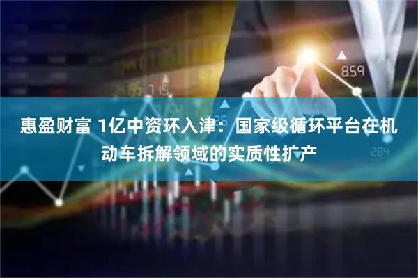 惠盈财富 1亿中资环入津：国家级循环平台在机动车拆解领域的实质性扩产