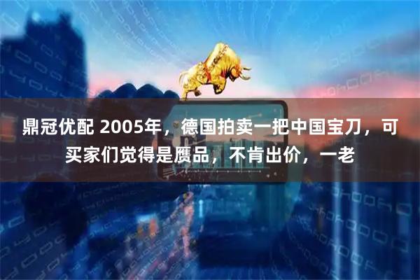 鼎冠优配 2005年，德国拍卖一把中国宝刀，可买家们觉得是赝品，不肯出价，一老