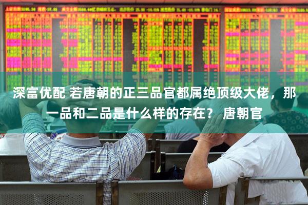 深富优配 若唐朝的正三品官都属绝顶级大佬，那一品和二品是什么样的存在？ 唐朝官