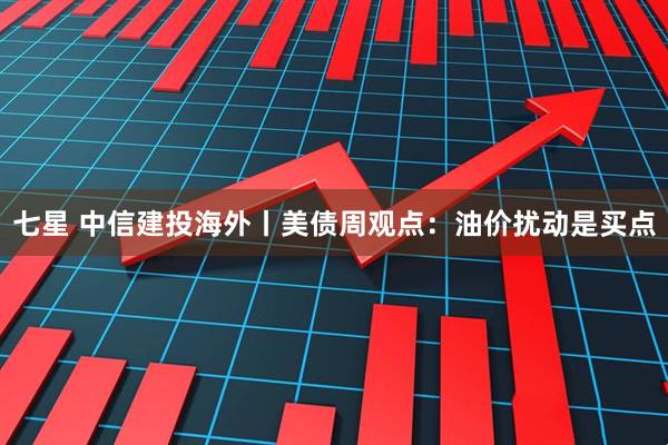 七星 中信建投海外丨美债周观点：油价扰动是买点