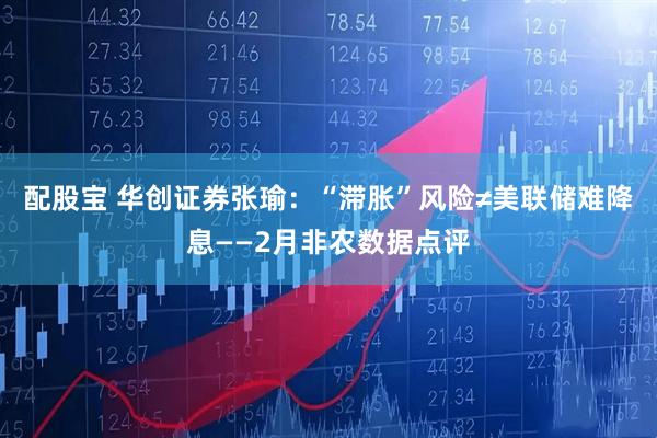 配股宝 华创证券张瑜：“滞胀”风险≠美联储难降息——2月非农数据点评