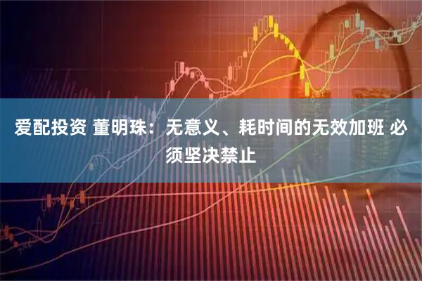 爱配投资 董明珠：无意义、耗时间的无效加班 必须坚决禁止