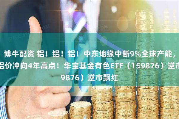 博牛配资 铝！铝！铝！中东地缘中断9%全球产能，LME铝价冲向4年高点！华宝基金有色ETF（159876）逆市飘红