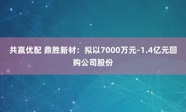 共赢优配 鼎胜新材：拟以7000万元-1.4亿元回购公司股份