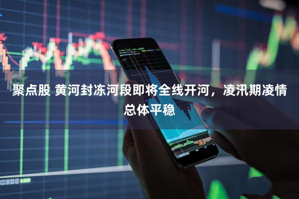 聚点股 黄河封冻河段即将全线开河，凌汛期凌情总体平稳