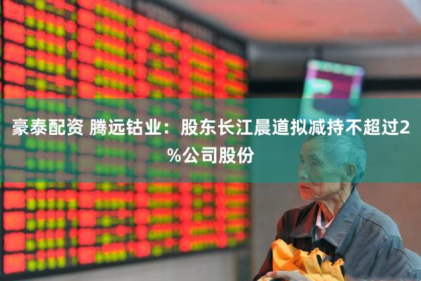 豪泰配资 腾远钴业：股东长江晨道拟减持不超过2%公司股份