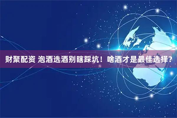 财聚配资 泡酒选酒别瞎踩坑！啥酒才是最佳选择？