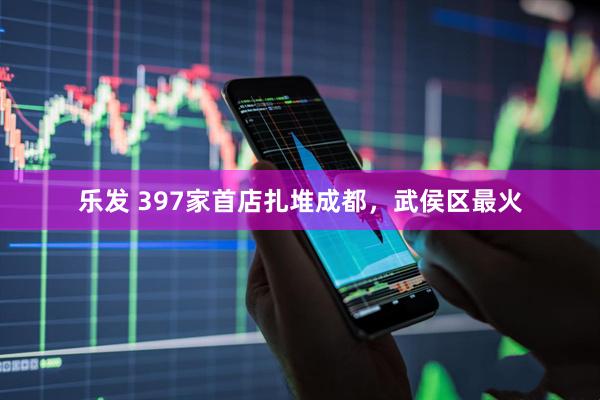 乐发 397家首店扎堆成都，武侯区最火