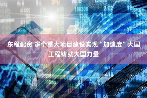 东程配资 多个重大项目建设实现“加速度”大国工程铸就大国力量