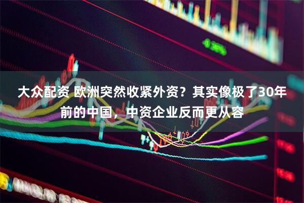 大众配资 欧洲突然收紧外资？其实像极了30年前的中国，中资企业反而更从容
