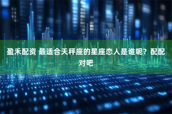 盈禾配资 最适合天秤座的星座恋人是谁呢？配配对吧