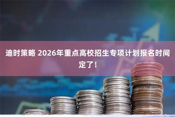迪时策略 2026年重点高校招生专项计划报名时间定了！