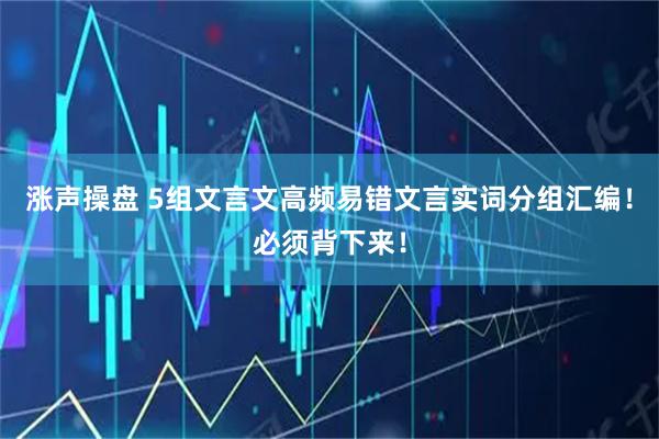 涨声操盘 5组文言文高频易错文言实词分组汇编！必须背下来！