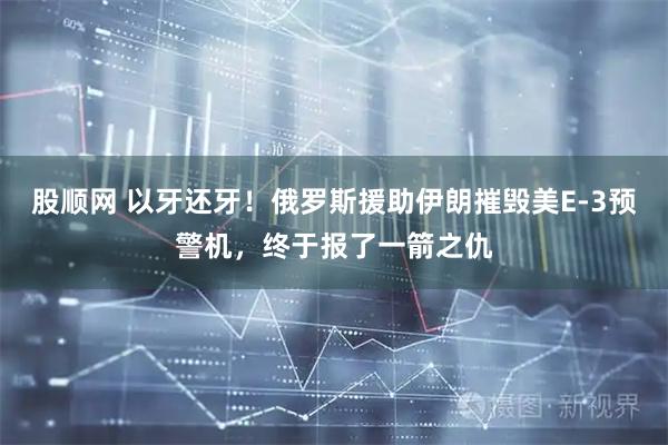 股顺网 以牙还牙！俄罗斯援助伊朗摧毁美E-3预警机，终于报了一箭之仇