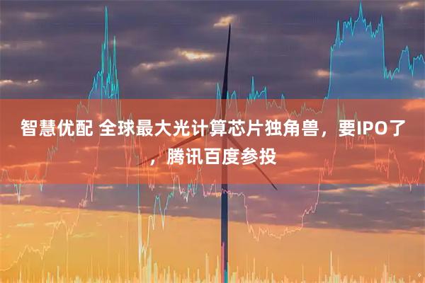 智慧优配 全球最大光计算芯片独角兽，要IPO了，腾讯百度参投