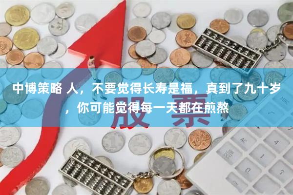 中博策略 人，不要觉得长寿是福，真到了九十岁，你可能觉得每一天都在煎熬
