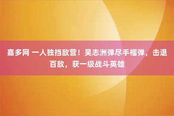 嘉多网 一人独挡敌营！吴志洲弹尽手榴弹，击退百敌，获一级战斗英雄