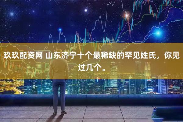 玖玖配资网 山东济宁十个最稀缺的罕见姓氏，你见过几个。