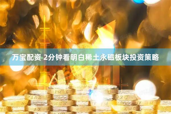 万宝配资 2分钟看明白稀土永磁板块投资策略