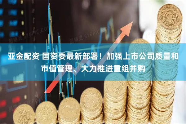 亚金配资 国资委最新部署！加强上市公司质量和市值管理、大力推进重组并购