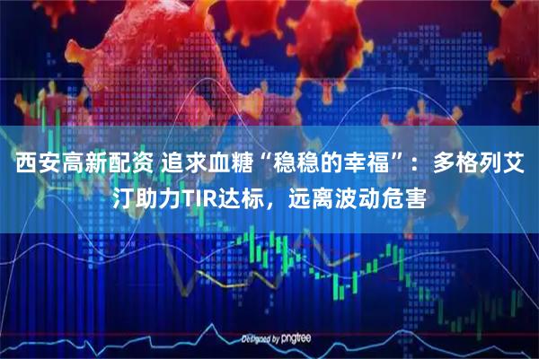 西安高新配资 追求血糖“稳稳的幸福”：多格列艾汀助力TIR达标，远离波动危害