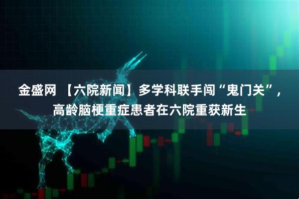 金盛网 【六院新闻】多学科联手闯“鬼门关”，高龄脑梗重症患者在六院重获新生