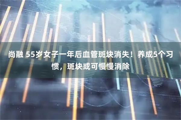 尚融 55岁女子一年后血管斑块消失！养成5个习惯，斑块或可慢慢消除