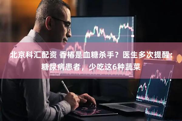 北京科汇配资 香椿是血糖杀手？医生多次提醒：糖尿病患者，少吃这6种蔬菜