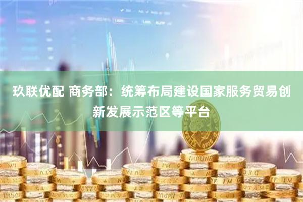 玖联优配 商务部：统筹布局建设国家服务贸易创新发展示范区等平台