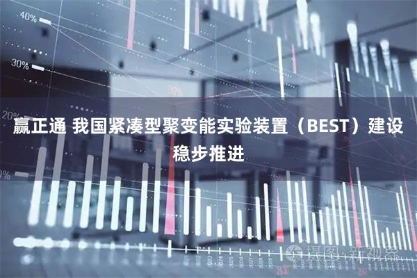 赢正通 我国紧凑型聚变能实验装置（BEST）建设稳步推进