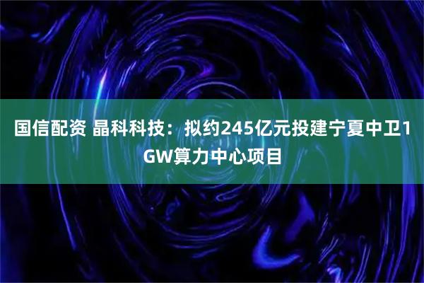 国信配资 晶科科技：拟约245亿元投建宁夏中卫1GW算力中心项目