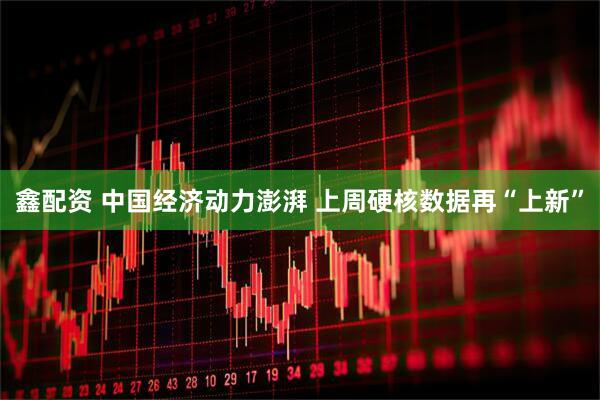 鑫配资 中国经济动力澎湃 上周硬核数据再“上新”
