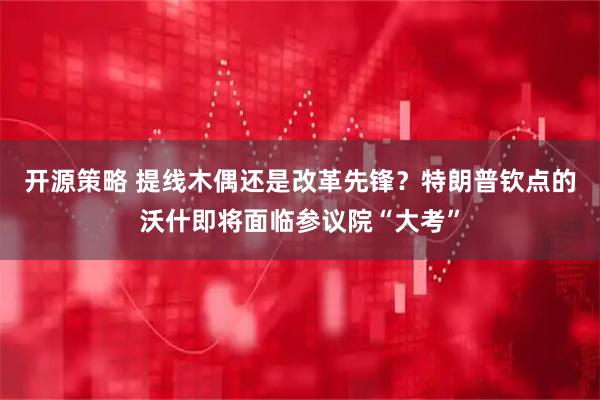开源策略 提线木偶还是改革先锋？特朗普钦点的沃什即将面临参议院“大考”