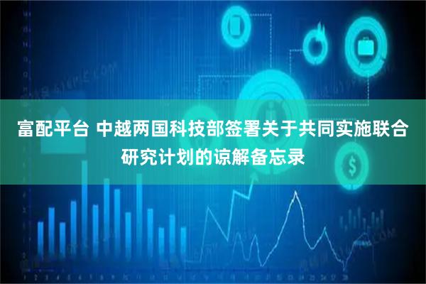 富配平台 中越两国科技部签署关于共同实施联合研究计划的谅解备忘录