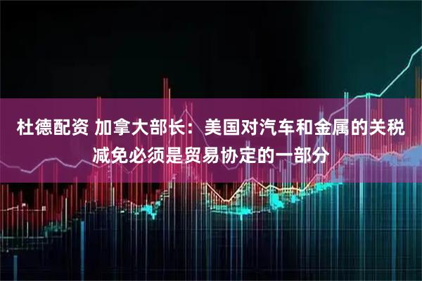 杜德配资 加拿大部长：美国对汽车和金属的关税减免必须是贸易协定的一部分