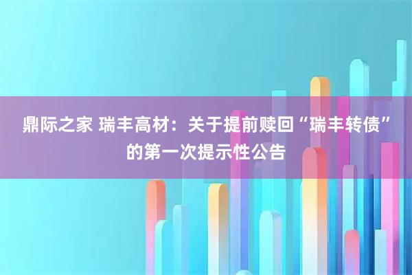 鼎际之家 瑞丰高材：关于提前赎回“瑞丰转债”的第一次提示性公告