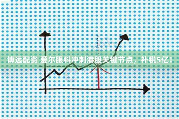 博远配资 爱尔眼科冲刺港股关键节点,补税5亿!