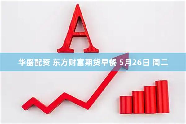 华盛配资 东方财富期货早餐 5月26日 周二