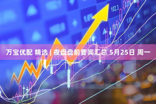 万宝优配 精选 | 夜盘盘前要闻汇总 5月25日 周一