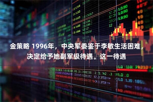 金策略 1996年，中央军委鉴于李敏生活困难，决定给予她副军级待遇。这一待遇