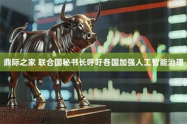 鼎际之家 联合国秘书长呼吁各国加强人工智能治理