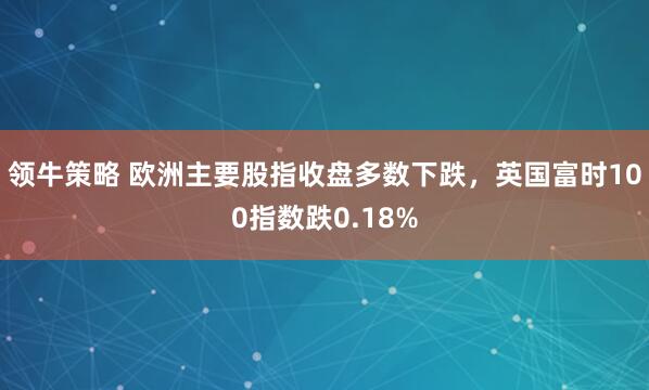 领牛策略 欧洲主要股指收盘多数下跌，英国富时100指数跌0.18%