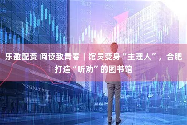 乐盈配资 阅读致青春｜馆员变身“主理人”，合肥打造“听劝”的图书馆